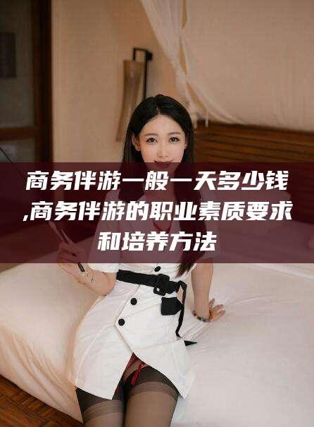 重庆商务伴游一般一天多少钱,商务伴游的职业素质要求和培养方法