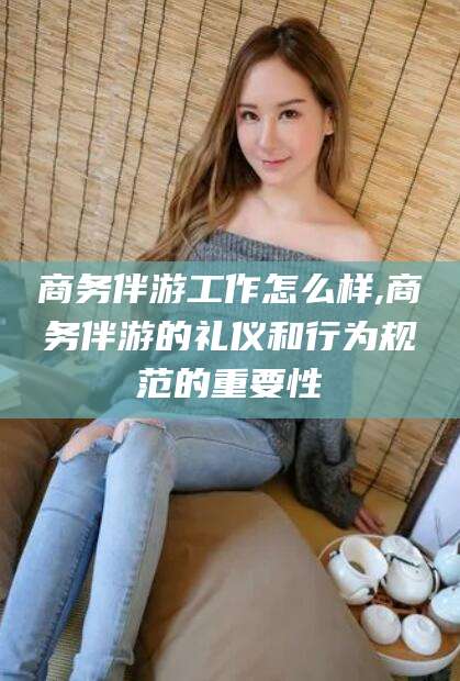 重庆商务伴游工作怎么样,商务伴游的礼仪和行为规范的重要性