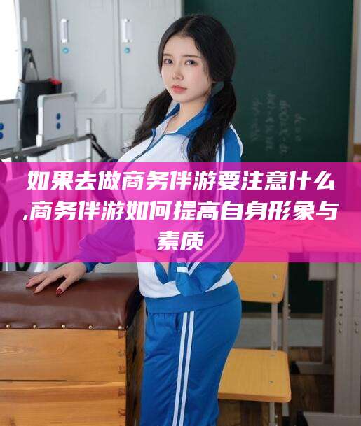 重庆如果去做商务伴游要注意什么,商务伴游如何提高自身形象与素质