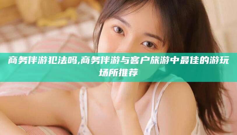 重庆商务伴游犯法吗,商务伴游与客户旅游中最佳的游玩场所推荐