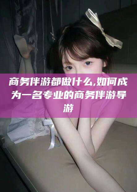 重庆商务伴游都做什么,如何成为一名专业的商务伴游导游