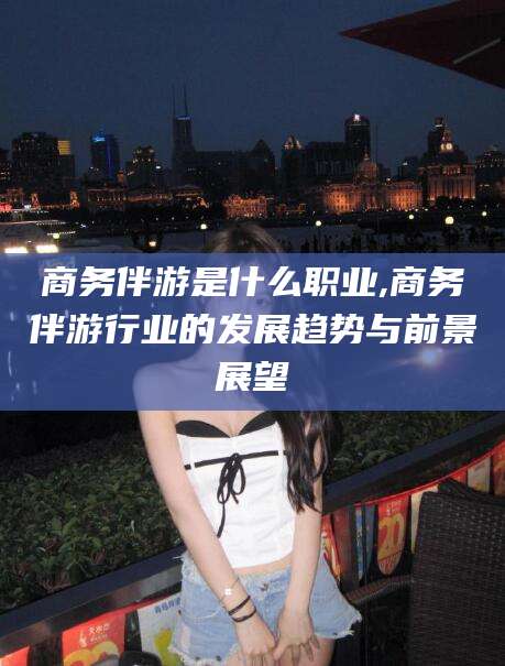 重庆商务伴游是什么职业,商务伴游行业的发展趋势与前景展望