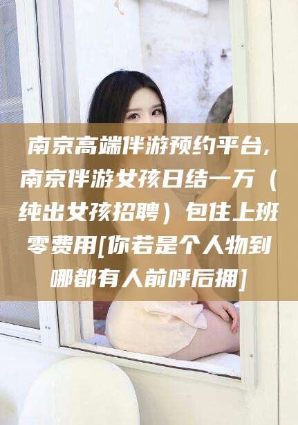 重庆南京高端伴游预约平台,南京伴游女孩日结一万（纯出女孩招聘）包住上班零费用[你若是个人物到哪都有人前呼后拥]