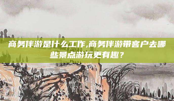 商务伴游是什么工作,商务伴游带客户去哪些景点游玩更有趣?