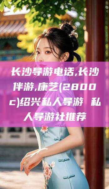 重庆长沙导游电话,长沙伴游,康艺(2800c)绍兴私人导游 私人导游社推荐