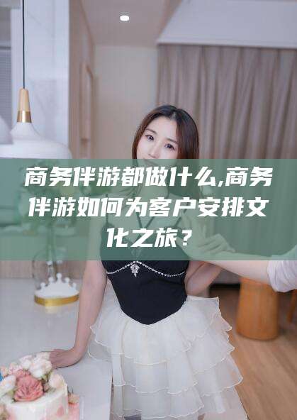 重庆商务伴游都做什么,商务伴游如何为客户安排文化之旅？