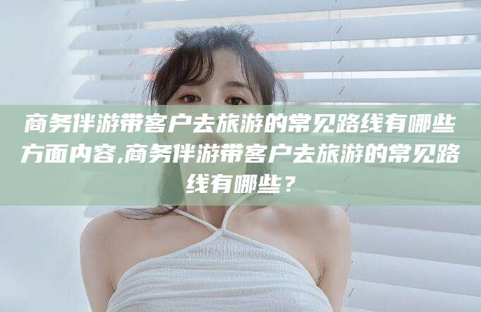 重庆商务伴游带客户去旅游的常见路线有哪些方面内容,商务伴游带客户去旅游的常见路线有哪些？
