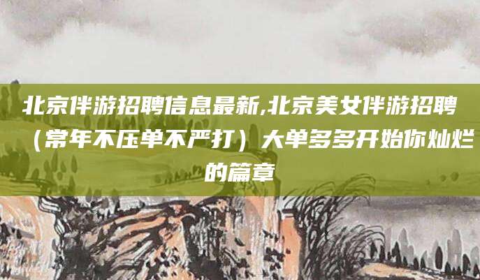 北京伴游招聘信息最新,北京美女伴游招聘(常年不压单不严打)大单多多开始你灿烂的篇章