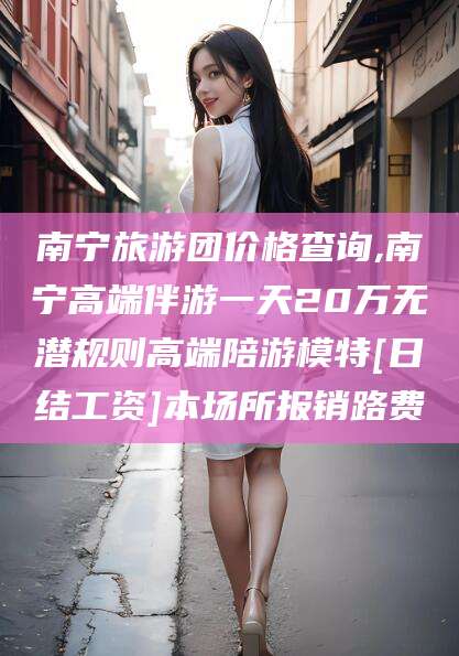 重庆南宁旅游团价格查询,南宁高端伴游一天20万无潜规则高端陪游模特[日结工资]本场所报销路费