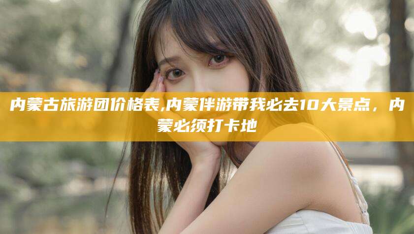 重庆内蒙古旅游团价格表,内蒙伴游带我必去10大景点，内蒙必须打卡地