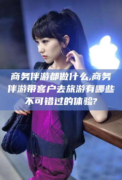 重庆商务伴游都做什么,商务伴游带客户去旅游有哪些不可错过的体验?