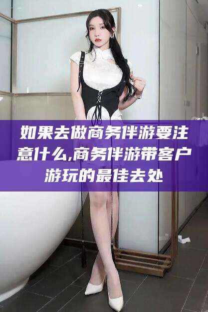 重庆如果去做商务伴游要注意什么,商务伴游带客户游玩的最佳去处