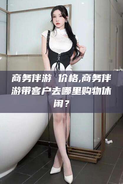 重庆商务伴游 价格,商务伴游带客户去哪里购物休闲？