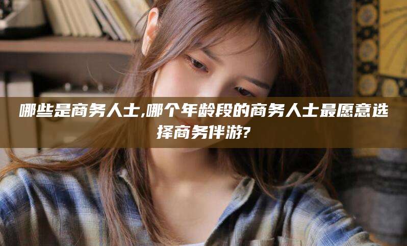 重庆哪些是商务人士,哪个年龄段的商务人士最愿意选择商务伴游?