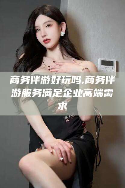 商务伴游好玩吗,商务伴游服务满足企业高端需求