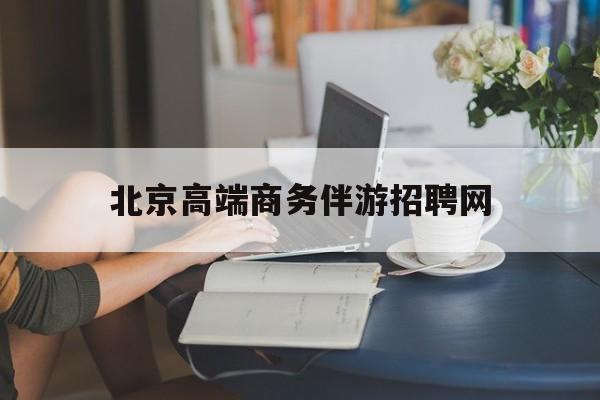 北京高端商务伴游招聘网最新招聘最新资讯（谁能告诉我哪里有重庆北京高端商务伴游招聘网？）