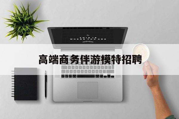 全国高端商务伴游模特预约最新资讯（谁能告诉我哪里有重庆高端商务伴游模特招聘？）